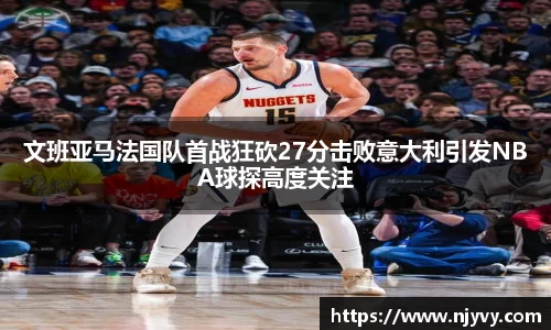 文班亚马法国队首战狂砍27分击败意大利引发NBA球探高度关注